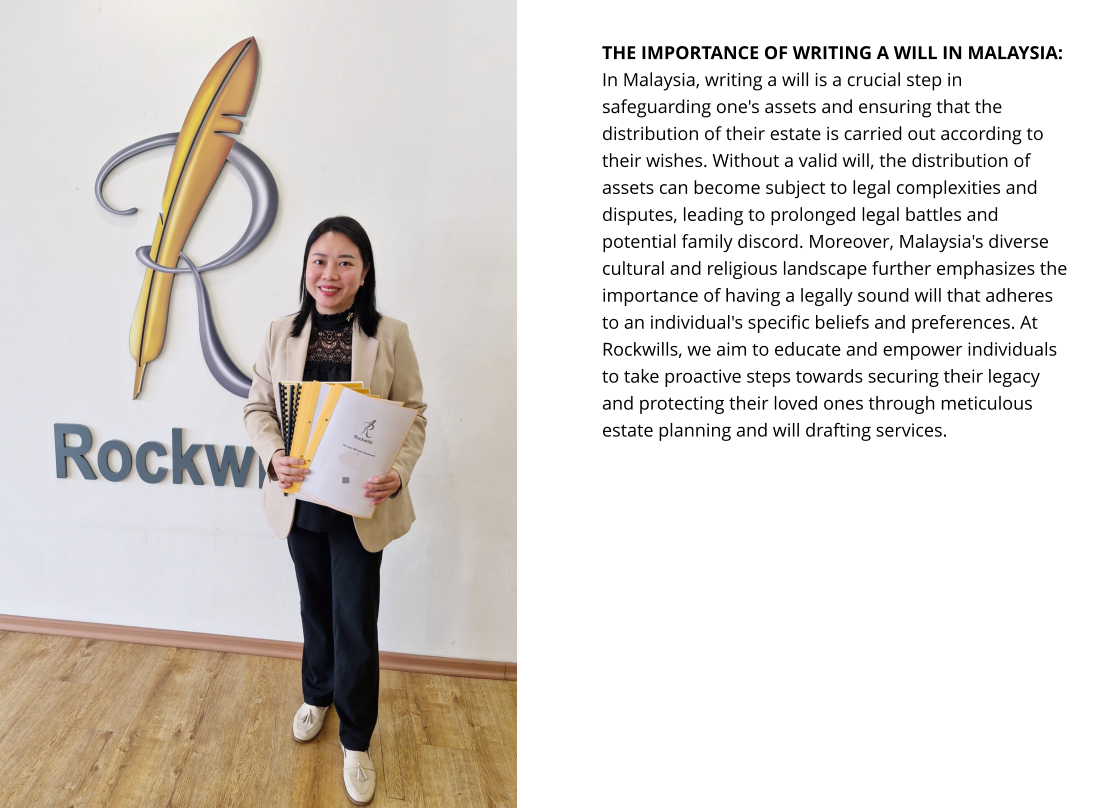 THE IMPORTANCE OF WRITING A WILL IN MALAYSIA: In Malaysia, writing a will is a crucial step in safeguarding one's assets and ensuring that the distribution of their estate is carried out according to their wishes. Without a valid will, the distribution of assets can become subject to legal complexities and disputes, leading to prolonged legal battles and potential family discord. Moreover, Malaysia's diverse cultural and religious landscape further emphasizes the importance of having a legally sound will that adheres to an individual's specific beliefs and preferences. At Rockwills, we aim to educate and empower individuals to take proactive steps towards securing their legacy and protecting their loved ones through meticulous estate planning and will drafting services.