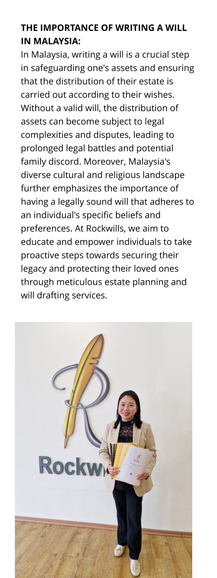 THE IMPORTANCE OF WRITING A WILL IN MALAYSIA: In Malaysia, writing a will is a crucial step in safeguarding one's assets and ensuring that the distribution of their estate is carried out according to their wishes. Without a valid will, the distribution of assets can become subject to legal complexities and disputes, leading to prolonged legal battles and potential family discord. Moreover, Malaysia's diverse cultural and religious landscape further emphasizes the importance of having a legally sound will that adheres to an individual's specific beliefs and preferences. At Rockwills, we aim to educate and empower individuals to take proactive steps towards securing their legacy and protecting their loved ones through meticulous estate planning and will drafting services.